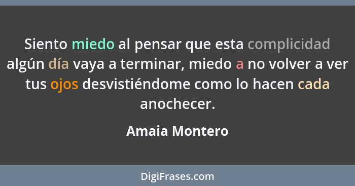 Siento miedo al pensar que esta complicidad algún día vaya a terminar, miedo a no volver a ver tus ojos desvistiéndome como lo hacen c... - Amaia Montero