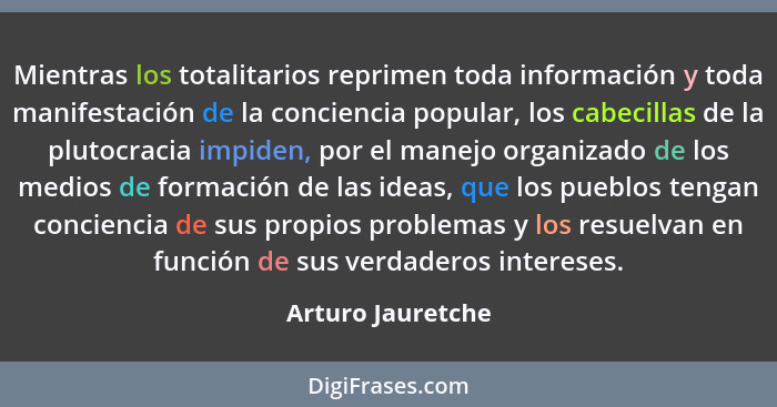 Mientras los totalitarios reprimen toda información y toda manifestación de la conciencia popular, los cabecillas de la plutocracia... - Arturo Jauretche