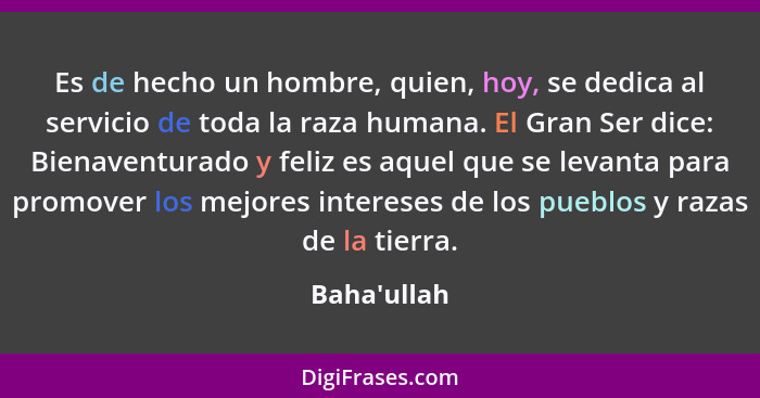 Es de hecho un hombre, quien, hoy, se dedica al servicio de toda la raza humana. El Gran Ser dice: Bienaventurado y feliz es aquel qu... - Baha'ullah