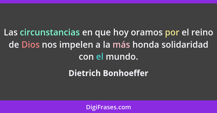 Las circunstancias en que hoy oramos por el reino de Dios nos impelen a la más honda solidaridad con el mundo.... - Dietrich Bonhoeffer