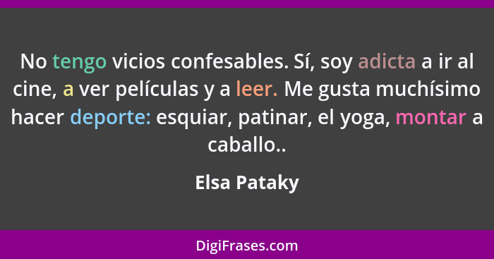 No tengo vicios confesables. Sí, soy adicta a ir al cine, a ver películas y a leer. Me gusta muchísimo hacer deporte: esquiar, patinar,... - Elsa Pataky