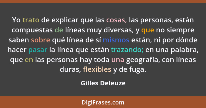 Yo trato de explicar que las cosas, las personas, están compuestas de líneas muy diversas, y que no siempre saben sobre qué línea de... - Gilles Deleuze