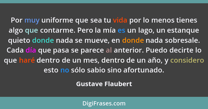 Por muy uniforme que sea tu vida por lo menos tienes algo que contarme. Pero la mía es un lago, un estanque quieto donde nada se mu... - Gustave Flaubert