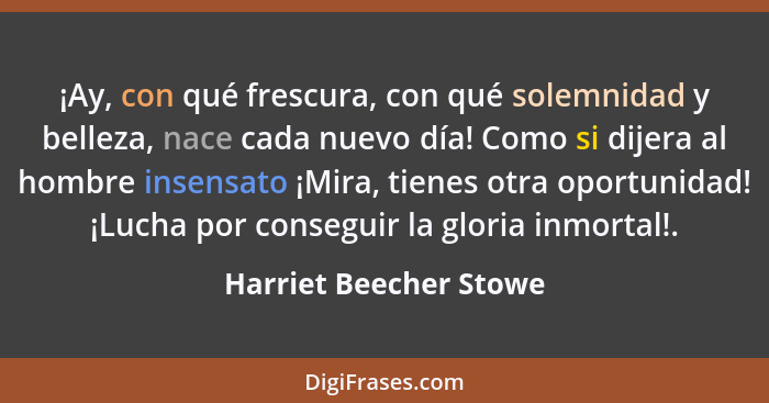 ¡Ay, con qué frescura, con qué solemnidad y belleza, nace cada nuevo día! Como si dijera al hombre insensato ¡Mira, tienes otr... - Harriet Beecher Stowe