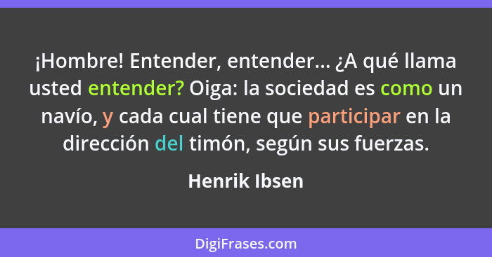 ¡Hombre! Entender, entender... ¿A qué llama usted entender? Oiga: la sociedad es como un navío, y cada cual tiene que participar en la... - Henrik Ibsen