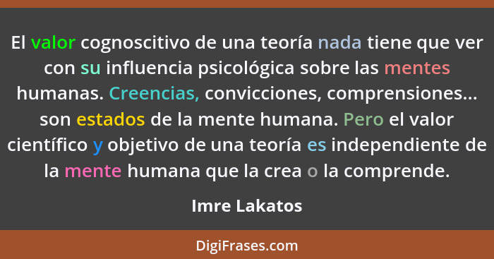 El valor cognoscitivo de una teoría nada tiene que ver con su influencia psicológica sobre las mentes humanas. Creencias, convicciones,... - Imre Lakatos