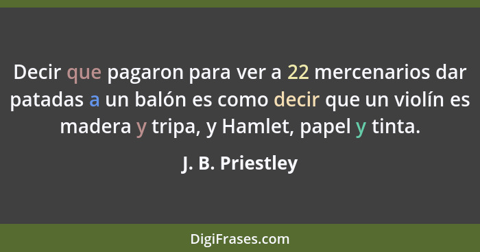 Decir que pagaron para ver a 22 mercenarios dar patadas a un balón es como decir que un violín es madera y tripa, y Hamlet, papel y... - J. B. Priestley
