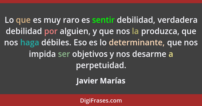 Lo que es muy raro es sentir debilidad, verdadera debilidad por alguien, y que nos la produzca, que nos haga débiles. Eso es lo determ... - Javier Marías