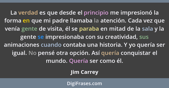 La verdad es que desde el principio me impresionó la forma en que mi padre llamaba la atención. Cada vez que venía gente de visita, él se... - Jim Carrey