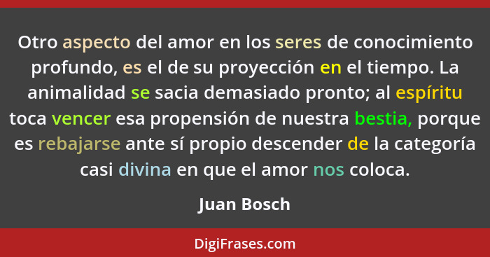 Otro aspecto del amor en los seres de conocimiento profundo, es el de su proyección en el tiempo. La animalidad se sacia demasiado pronto... - Juan Bosch