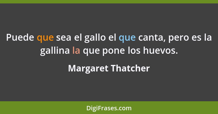 Puede que sea el gallo el que canta, pero es la gallina la que pone los huevos.... - Margaret Thatcher