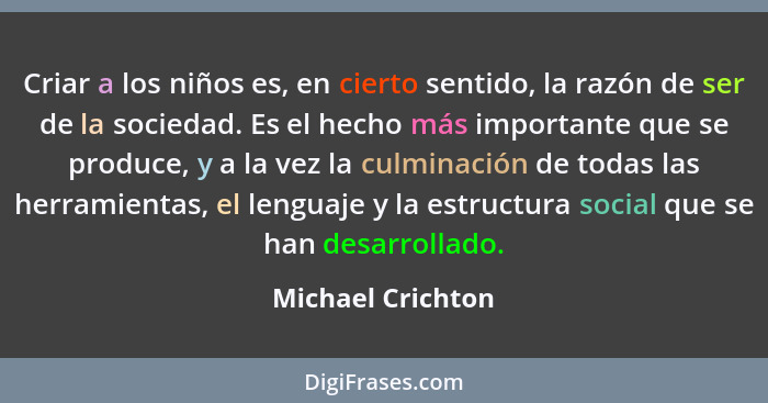 Criar a los niños es, en cierto sentido, la razón de ser de la sociedad. Es el hecho más importante que se produce, y a la vez la c... - Michael Crichton