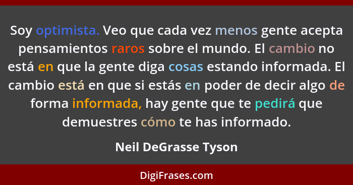 Soy optimista. Veo que cada vez menos gente acepta pensamientos raros sobre el mundo. El cambio no está en que la gente diga cos... - Neil DeGrasse Tyson