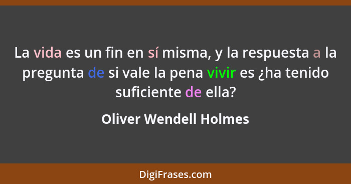 La vida es un fin en sí misma, y la respuesta a la pregunta de si vale la pena vivir es ¿ha tenido suficiente de ella?... - Oliver Wendell Holmes