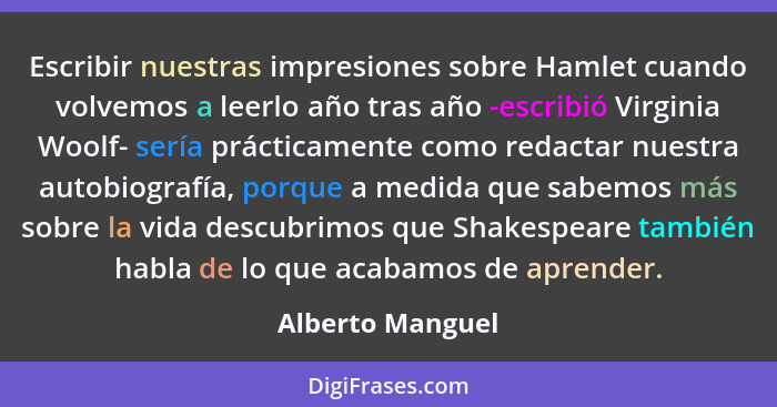 Escribir nuestras impresiones sobre Hamlet cuando volvemos a leerlo año tras año -escribió Virginia Woolf- sería prácticamente como... - Alberto Manguel