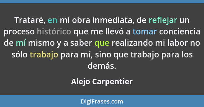 Trataré, en mi obra inmediata, de reflejar un proceso histórico que me llevó a tomar conciencia de mí mismo y a saber que realizand... - Alejo Carpentier