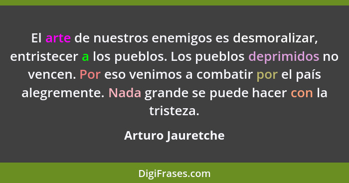 El arte de nuestros enemigos es desmoralizar, entristecer a los pueblos. Los pueblos deprimidos no vencen. Por eso venimos a combat... - Arturo Jauretche