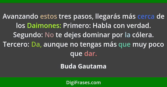 Avanzando estos tres pasos, llegarás más cerca de los Daimones: Primero: Habla con verdad. Segundo: No te dejes dominar por la cólera.... - Buda Gautama