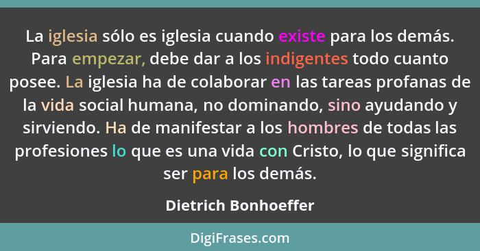 La iglesia sólo es iglesia cuando existe para los demás. Para empezar, debe dar a los indigentes todo cuanto posee. La iglesia h... - Dietrich Bonhoeffer