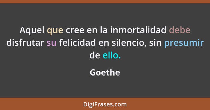 Aquel que cree en la inmortalidad debe disfrutar su felicidad en silencio, sin presumir de ello.... - Goethe