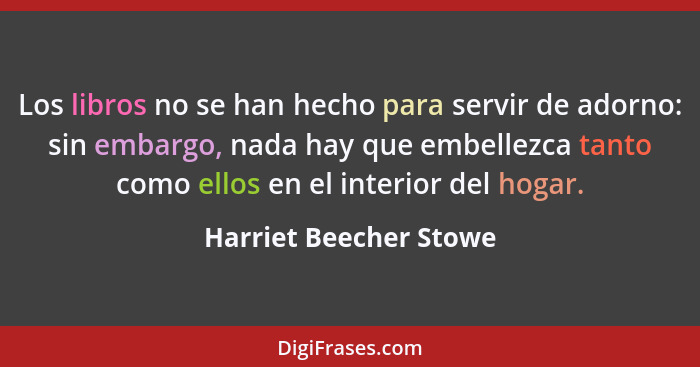 Los libros no se han hecho para servir de adorno: sin embargo, nada hay que embellezca tanto como ellos en el interior del hog... - Harriet Beecher Stowe