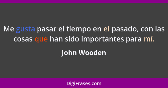 Me gusta pasar el tiempo en el pasado, con las cosas que han sido importantes para mí.... - John Wooden