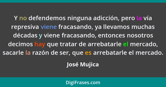 Y no defendemos ninguna adicción, pero la vía represiva viene fracasando, ya llevamos muchas décadas y viene fracasando, entonces nosotr... - José Mujica