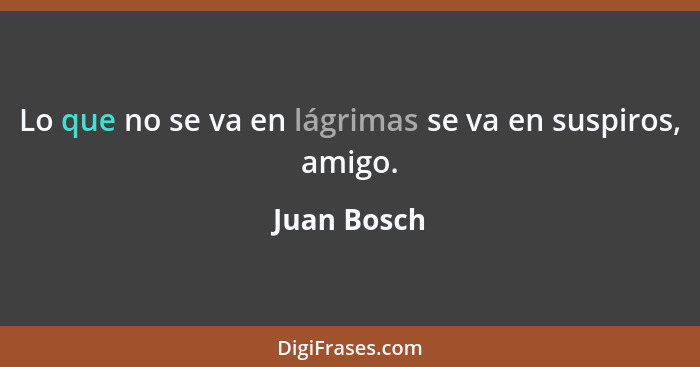 Lo que no se va en lágrimas se va en suspiros, amigo.... - Juan Bosch