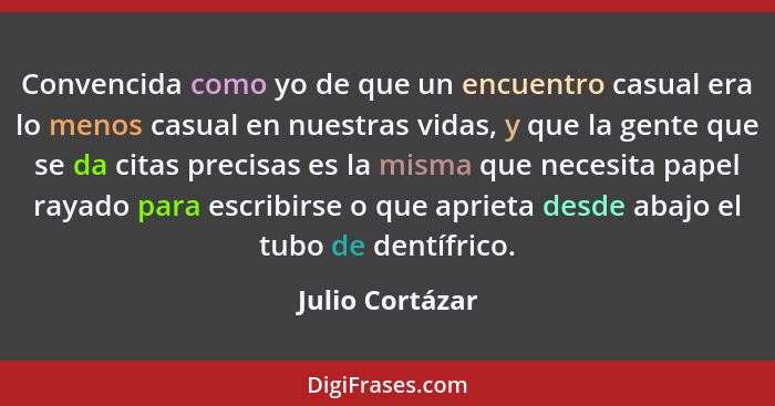 Convencida como yo de que un encuentro casual era lo menos casual en nuestras vidas, y que la gente que se da citas precisas es la mi... - Julio Cortázar