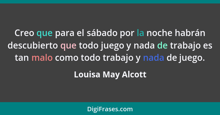 Creo que para el sábado por la noche habrán descubierto que todo juego y nada de trabajo es tan malo como todo trabajo y nada de j... - Louisa May Alcott