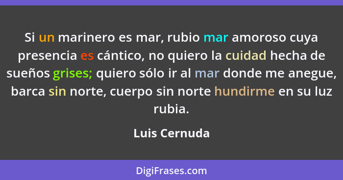 Si un marinero es mar, rubio mar amoroso cuya presencia es cántico, no quiero la cuidad hecha de sueños grises; quiero sólo ir al mar d... - Luis Cernuda