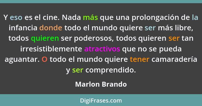 Y eso es el cine. Nada más que una prolongación de la infancia donde todo el mundo quiere ser más libre, todos quieren ser poderosos,... - Marlon Brando