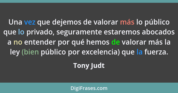 Una vez que dejemos de valorar más lo público que lo privado, seguramente estaremos abocados a no entender por qué hemos de valorar más la... - Tony Judt