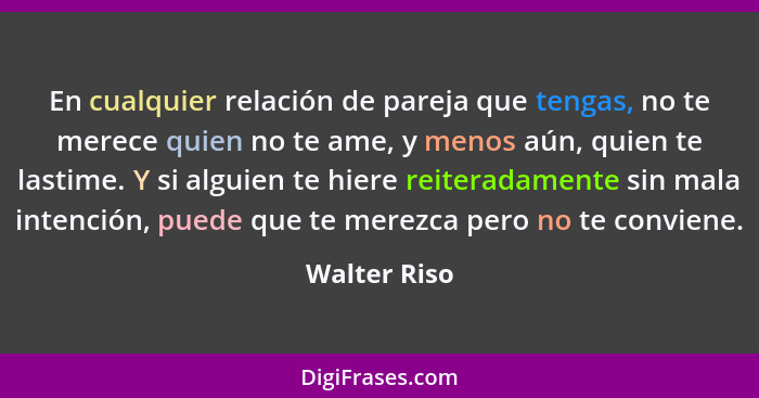 En cualquier relación de pareja que tengas, no te merece quien no te ame, y menos aún, quien te lastime. Y si alguien te hiere reiterada... - Walter Riso