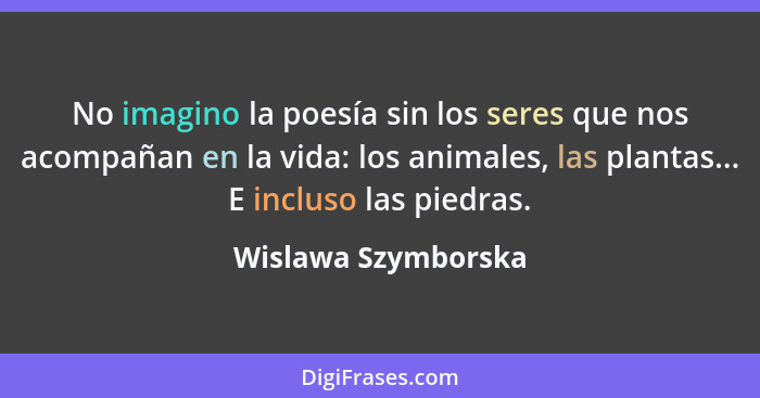 No imagino la poesía sin los seres que nos acompañan en la vida: los animales, las plantas... E incluso las piedras.... - Wislawa Szymborska