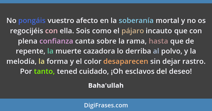 No pongáis vuestro afecto en la soberanía mortal y no os regocijéis con ella. Sois como el pájaro incauto que con plena confianza can... - Baha'ullah