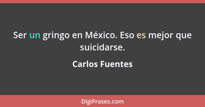 Ser un gringo en México. Eso es mejor que suicidarse.... - Carlos Fuentes