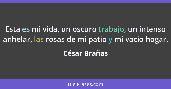 Esta es mi vida, un oscuro trabajo, un intenso anhelar, las rosas de mi patio y mi vacío hogar.... - César Brañas