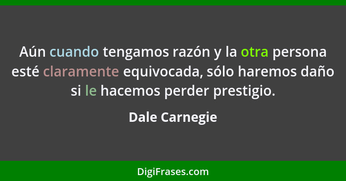 Aún cuando tengamos razón y la otra persona esté claramente equivocada, sólo haremos daño si le hacemos perder prestigio.... - Dale Carnegie