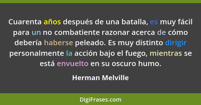 Cuarenta años después de una batalla, es muy fácil para un no combatiente razonar acerca de cómo debería haberse peleado. Es muy dis... - Herman Melville