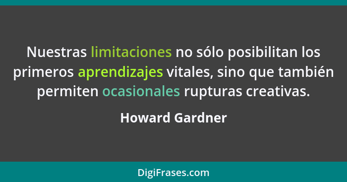 Nuestras limitaciones no sólo posibilitan los primeros aprendizajes vitales, sino que también permiten ocasionales rupturas creativas... - Howard Gardner