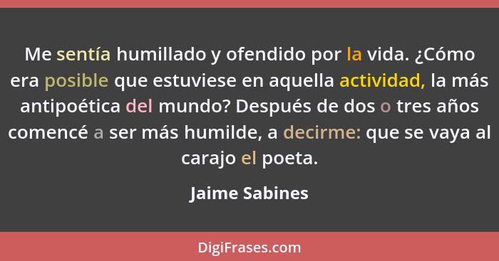 Me sentía humillado y ofendido por la vida. ¿Cómo era posible que estuviese en aquella actividad, la más antipoética del mundo? Despué... - Jaime Sabines