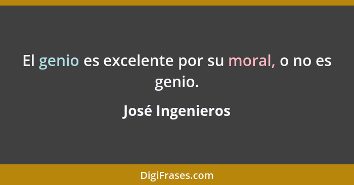 El genio es excelente por su moral, o no es genio.... - José Ingenieros