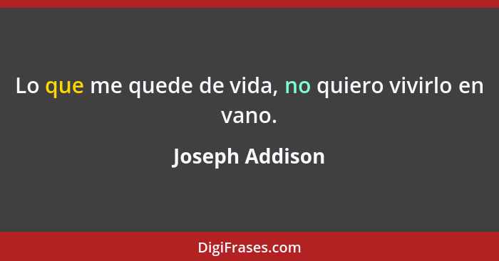 Lo que me quede de vida, no quiero vivirlo en vano.... - Joseph Addison