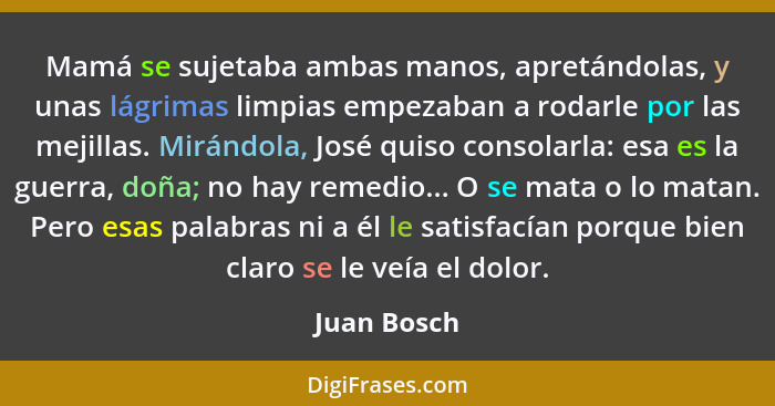 Mamá se sujetaba ambas manos, apretándolas, y unas lágrimas limpias empezaban a rodarle por las mejillas. Mirándola, José quiso consolarl... - Juan Bosch