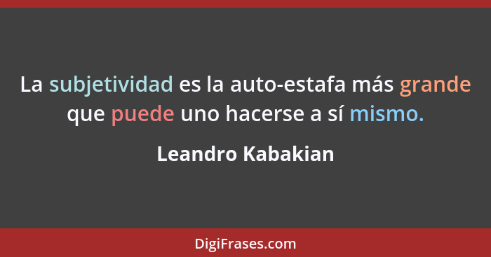 La subjetividad es la auto-estafa más grande que puede uno hacerse a sí mismo.... - Leandro Kabakian