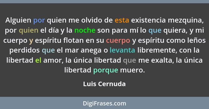 Alguien por quien me olvido de esta existencia mezquina, por quien el día y la noche son para mí lo que quiera, y mi cuerpo y espíritu... - Luis Cernuda