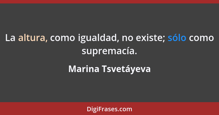 La altura, como igualdad, no existe; sólo como supremacía.... - Marina Tsvetáyeva