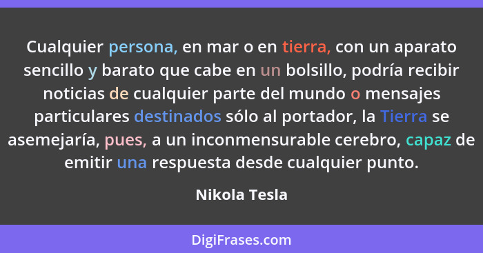 Cualquier persona, en mar o en tierra, con un aparato sencillo y barato que cabe en un bolsillo, podría recibir noticias de cualquier p... - Nikola Tesla