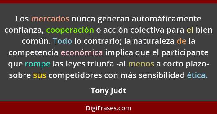 Los mercados nunca generan automáticamente confianza, cooperación o acción colectiva para el bien común. Todo lo contrario; la naturaleza... - Tony Judt